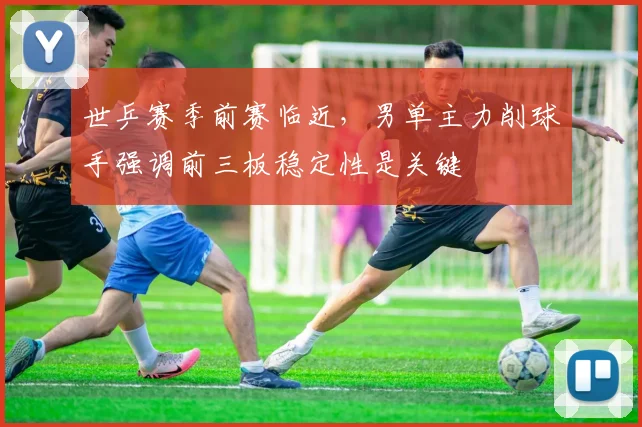 世乒赛季前赛临近,男单主力削球手强调前三板稳定性是关键