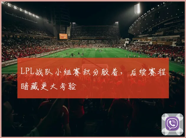 LPL战队小组赛积分胶着，后续赛程暗藏更大考验