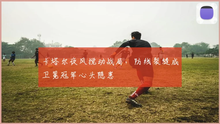 卡塔尔夜风搅动战局,防线裂缝成卫冕冠军心头隐患