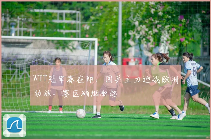 WTT冠军赛在即，国乒主力迎战欧洲劲旅，赛区硝烟渐起