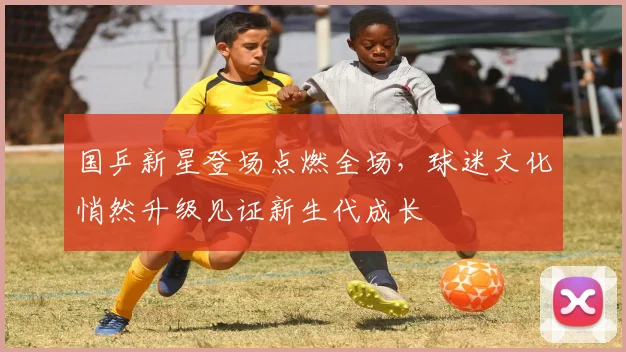 国乒新星登场点燃全场，球迷文化悄然升级见证新生代成长