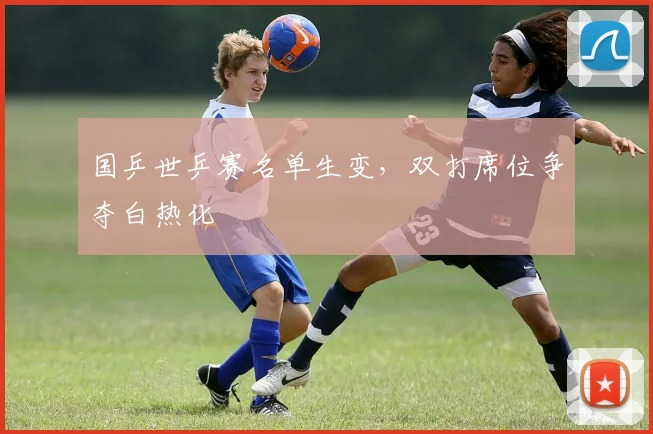 国乒世乒赛名单生变，双打席位争夺白热化