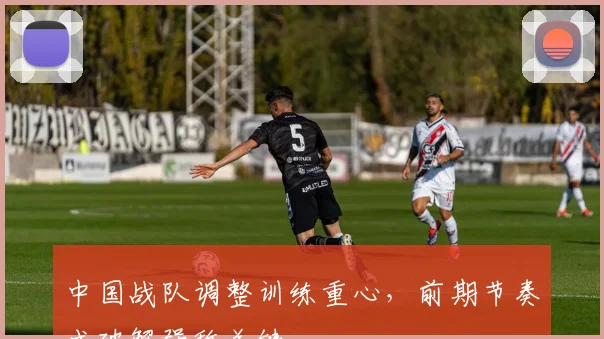 中国战队调整训练重心,前期节奏成破解强敌关键