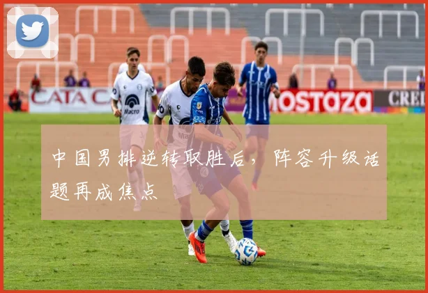 中国男排逆转取胜后，阵容升级话题再成焦点